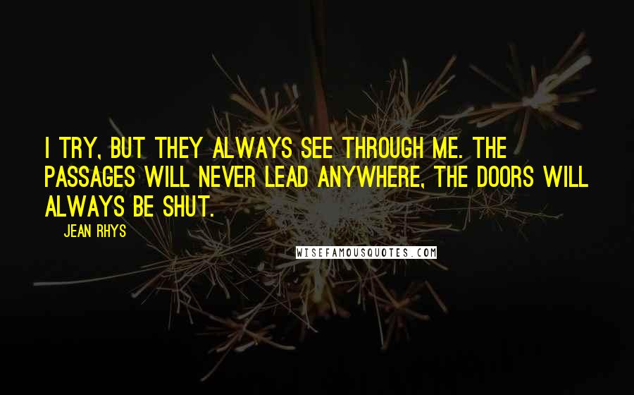 Jean Rhys Quotes: I try, but they always see through me. The passages will never lead anywhere, the doors will always be shut.