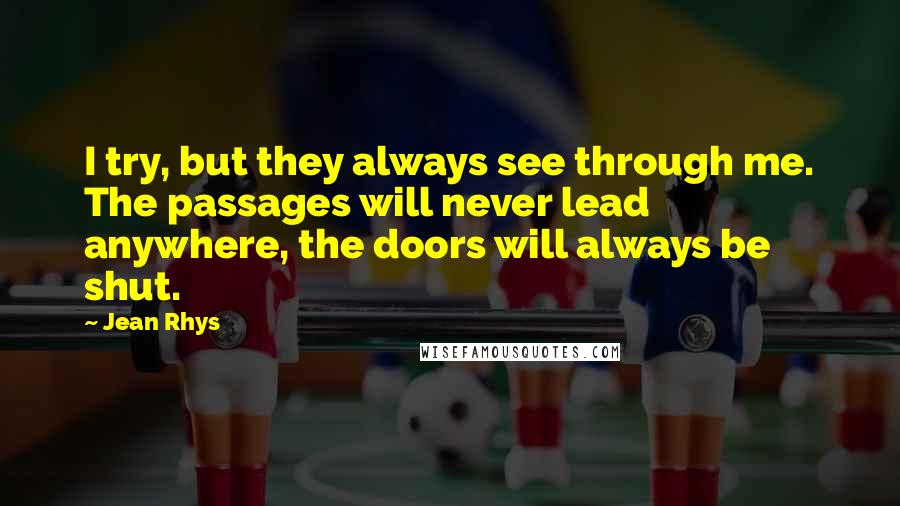 Jean Rhys Quotes: I try, but they always see through me. The passages will never lead anywhere, the doors will always be shut.