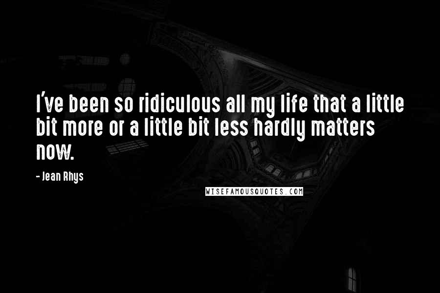 Jean Rhys Quotes: I've been so ridiculous all my life that a little bit more or a little bit less hardly matters now.