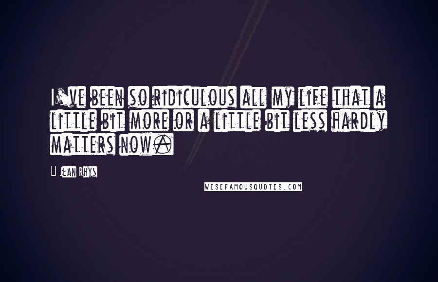 Jean Rhys Quotes: I've been so ridiculous all my life that a little bit more or a little bit less hardly matters now.