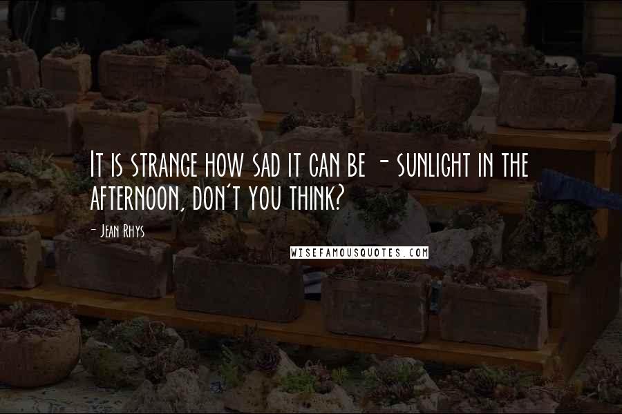 Jean Rhys Quotes: It is strange how sad it can be - sunlight in the afternoon, don't you think?