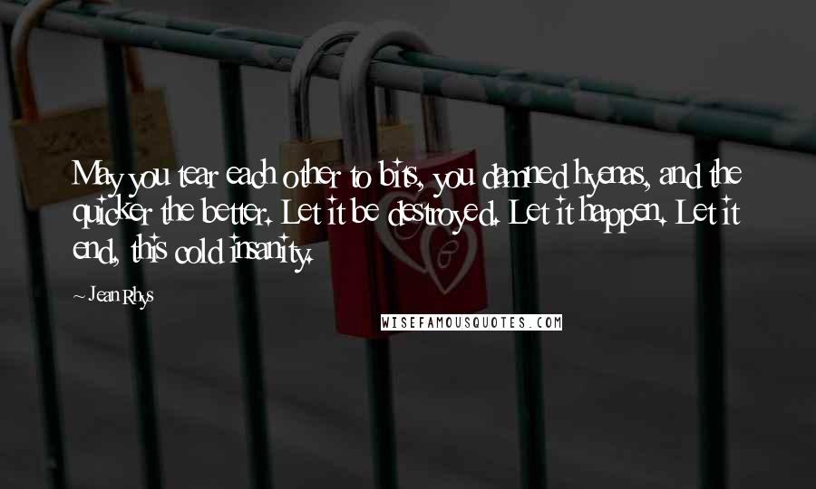 Jean Rhys Quotes: May you tear each other to bits, you damned hyenas, and the quicker the better. Let it be destroyed. Let it happen. Let it end, this cold insanity.