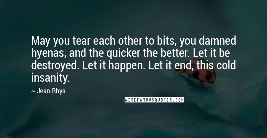 Jean Rhys Quotes: May you tear each other to bits, you damned hyenas, and the quicker the better. Let it be destroyed. Let it happen. Let it end, this cold insanity.