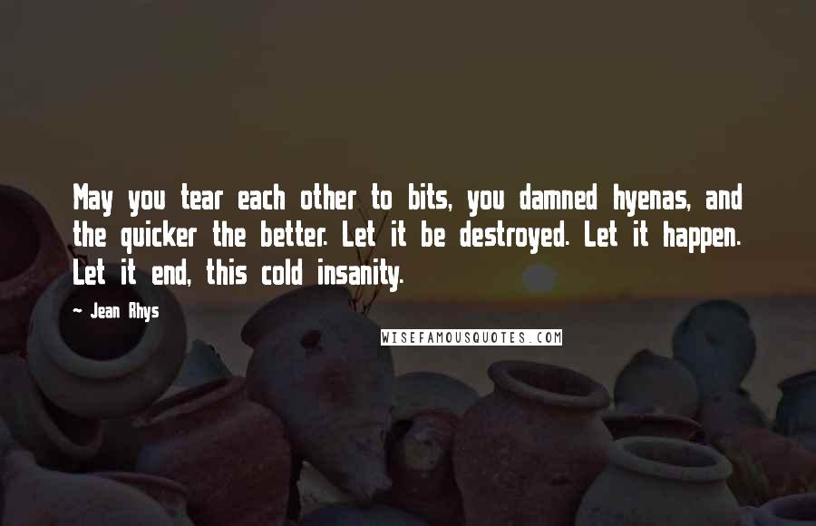 Jean Rhys Quotes: May you tear each other to bits, you damned hyenas, and the quicker the better. Let it be destroyed. Let it happen. Let it end, this cold insanity.