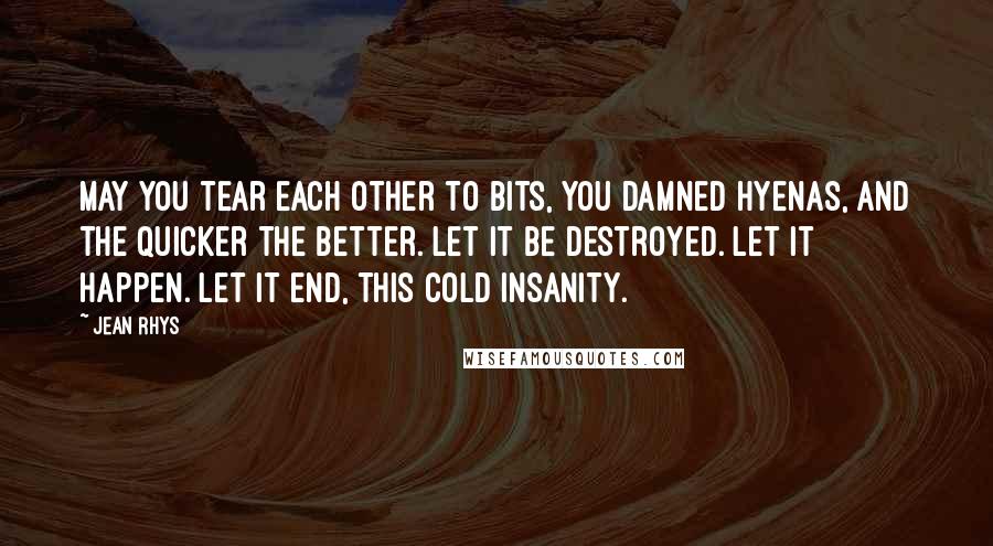 Jean Rhys Quotes: May you tear each other to bits, you damned hyenas, and the quicker the better. Let it be destroyed. Let it happen. Let it end, this cold insanity.