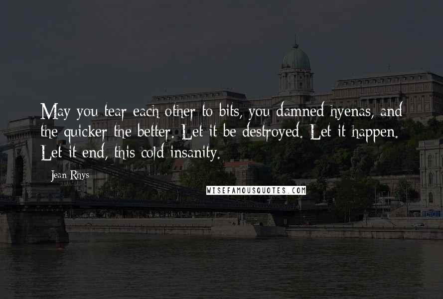 Jean Rhys Quotes: May you tear each other to bits, you damned hyenas, and the quicker the better. Let it be destroyed. Let it happen. Let it end, this cold insanity.