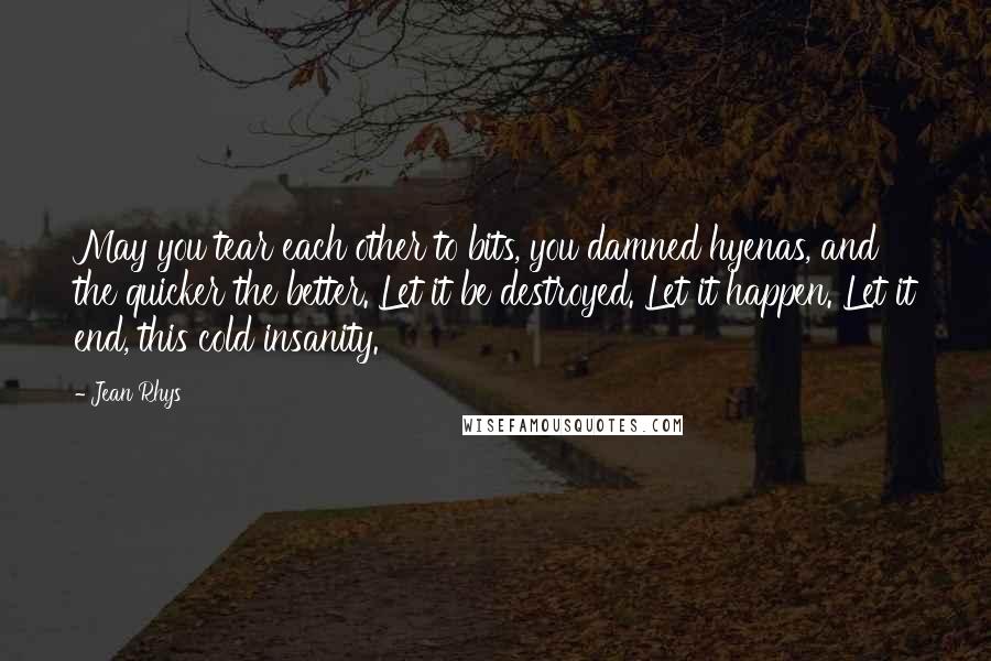 Jean Rhys Quotes: May you tear each other to bits, you damned hyenas, and the quicker the better. Let it be destroyed. Let it happen. Let it end, this cold insanity.