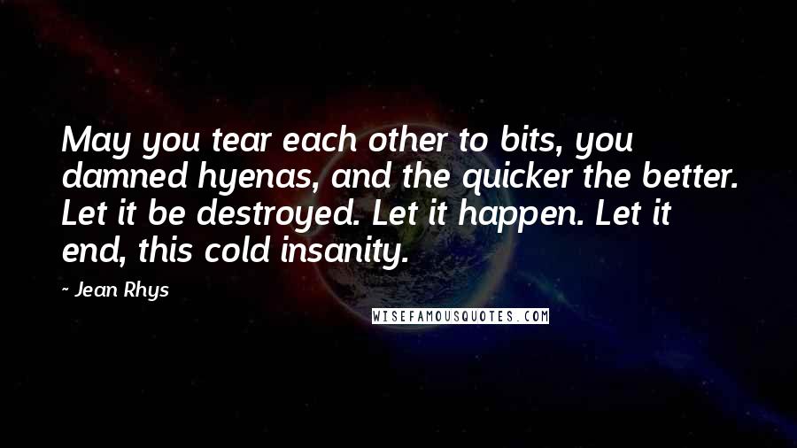 Jean Rhys Quotes: May you tear each other to bits, you damned hyenas, and the quicker the better. Let it be destroyed. Let it happen. Let it end, this cold insanity.