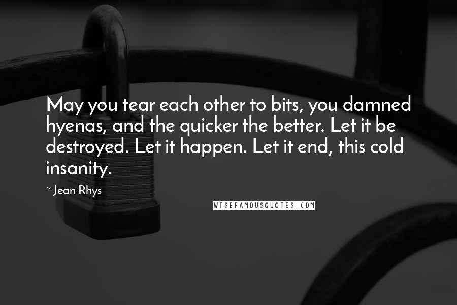 Jean Rhys Quotes: May you tear each other to bits, you damned hyenas, and the quicker the better. Let it be destroyed. Let it happen. Let it end, this cold insanity.