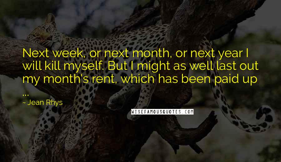 Jean Rhys Quotes: Next week, or next month, or next year I will kill myself. But I might as well last out my month's rent, which has been paid up ...