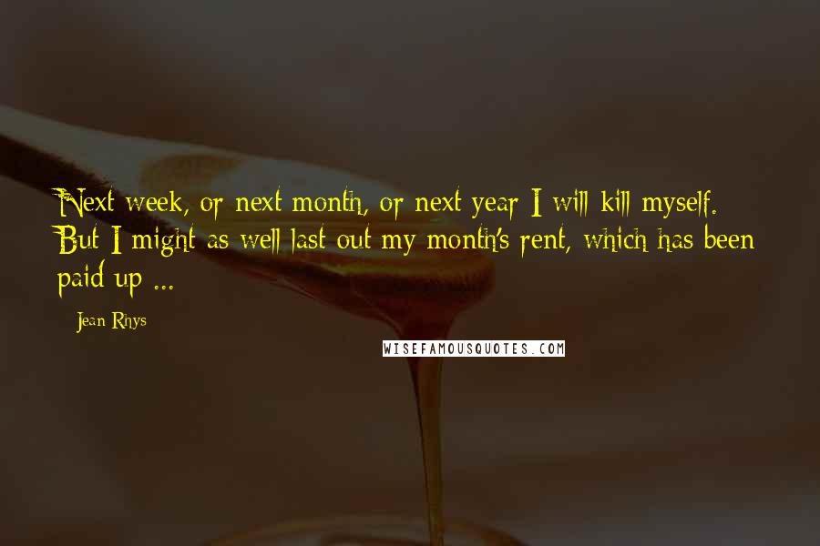 Jean Rhys Quotes: Next week, or next month, or next year I will kill myself. But I might as well last out my month's rent, which has been paid up ...