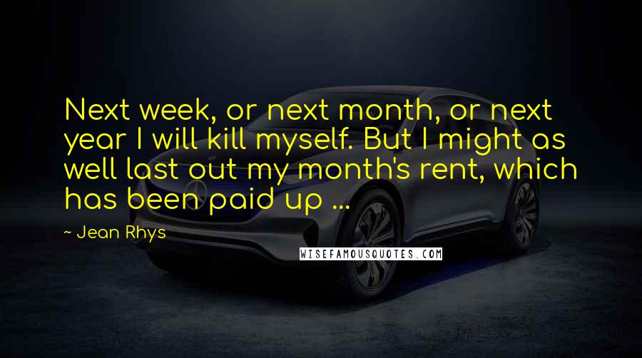 Jean Rhys Quotes: Next week, or next month, or next year I will kill myself. But I might as well last out my month's rent, which has been paid up ...