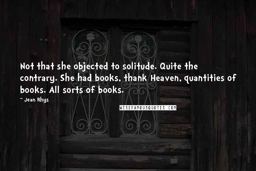 Jean Rhys Quotes: Not that she objected to solitude. Quite the contrary. She had books, thank Heaven, quantities of books. All sorts of books.