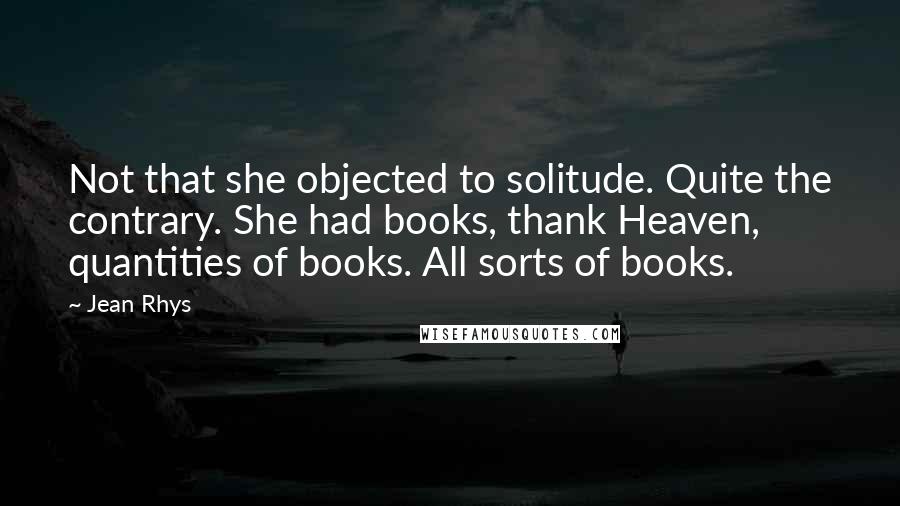 Jean Rhys Quotes: Not that she objected to solitude. Quite the contrary. She had books, thank Heaven, quantities of books. All sorts of books.