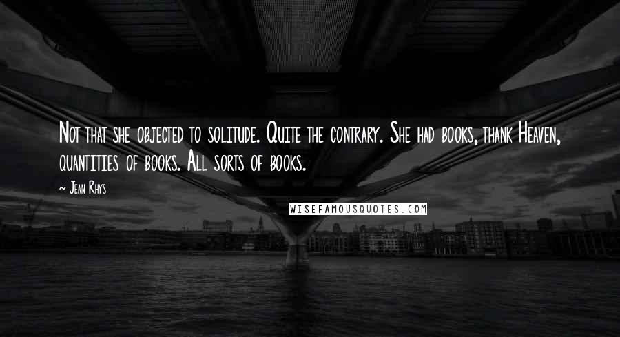 Jean Rhys Quotes: Not that she objected to solitude. Quite the contrary. She had books, thank Heaven, quantities of books. All sorts of books.