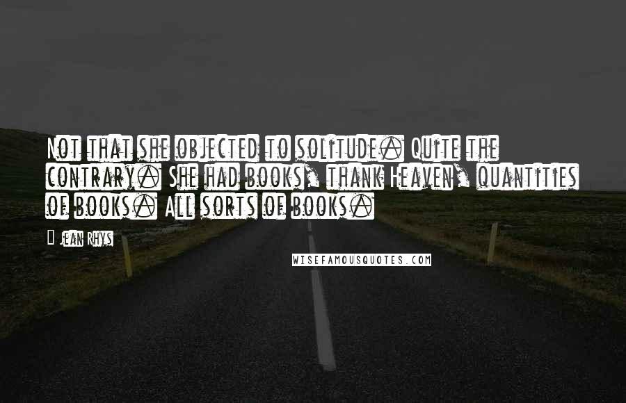 Jean Rhys Quotes: Not that she objected to solitude. Quite the contrary. She had books, thank Heaven, quantities of books. All sorts of books.