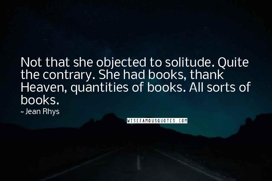 Jean Rhys Quotes: Not that she objected to solitude. Quite the contrary. She had books, thank Heaven, quantities of books. All sorts of books.