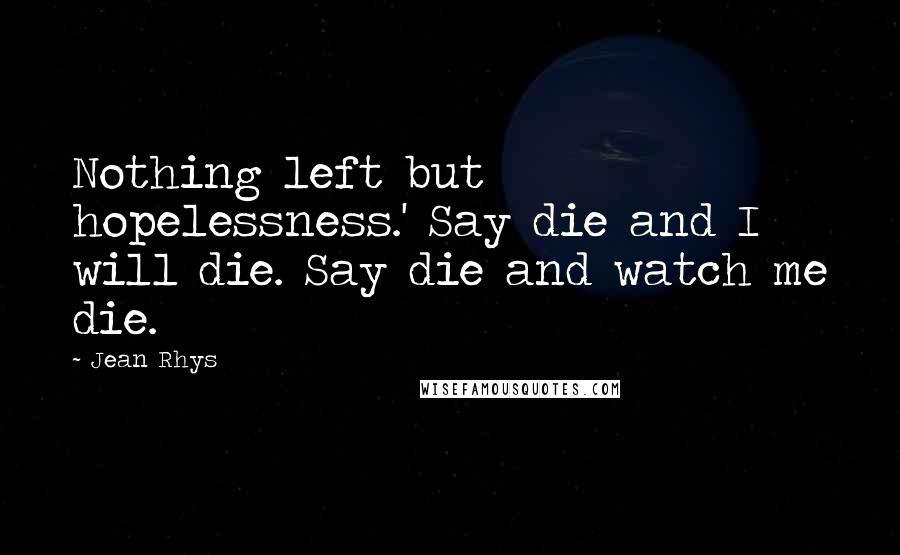 Jean Rhys Quotes: Nothing left but hopelessness.' Say die and I will die. Say die and watch me die.