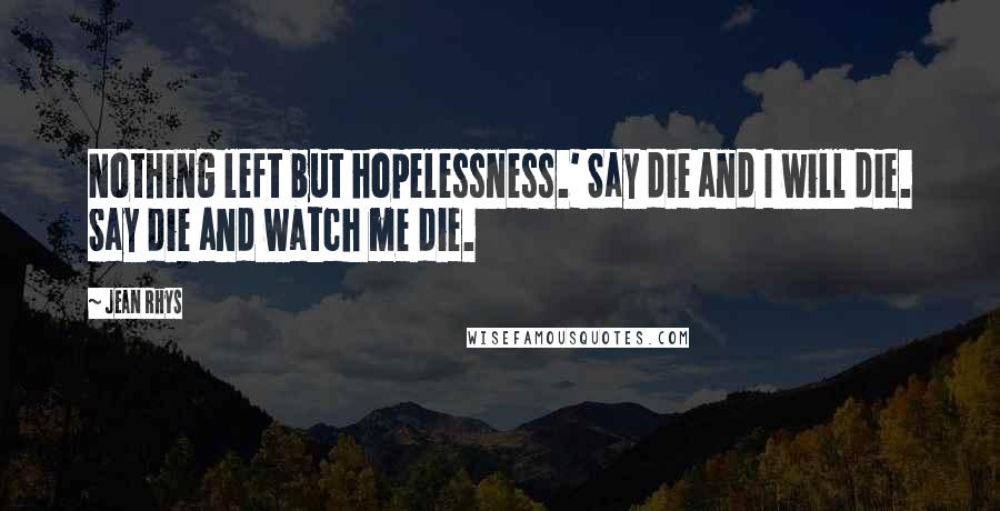 Jean Rhys Quotes: Nothing left but hopelessness.' Say die and I will die. Say die and watch me die.