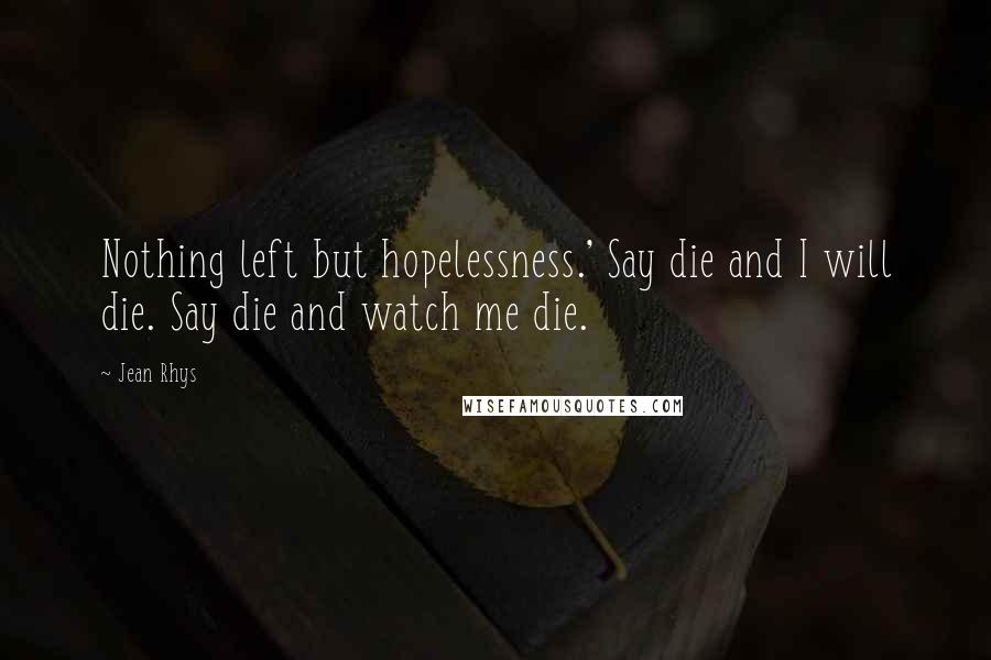 Jean Rhys Quotes: Nothing left but hopelessness.' Say die and I will die. Say die and watch me die.