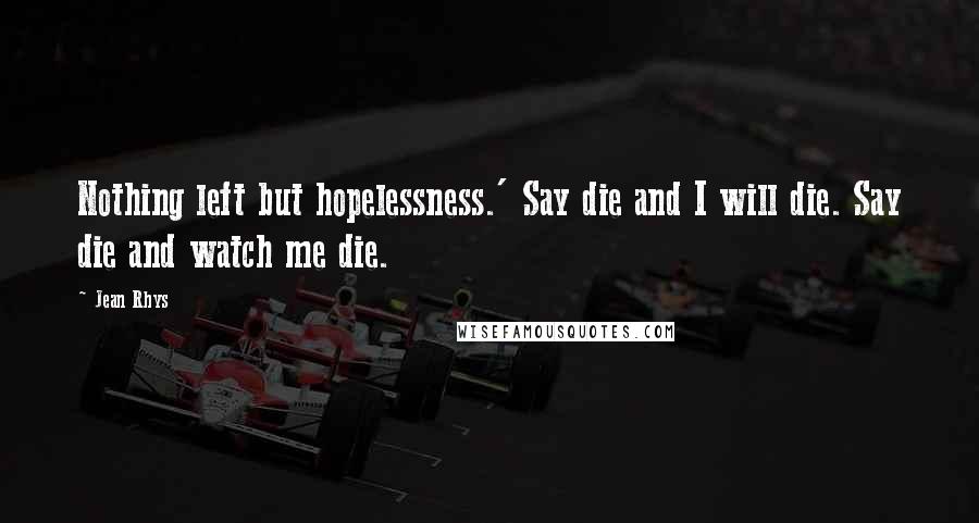 Jean Rhys Quotes: Nothing left but hopelessness.' Say die and I will die. Say die and watch me die.