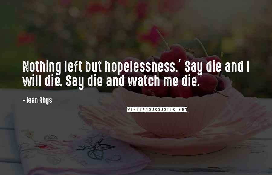 Jean Rhys Quotes: Nothing left but hopelessness.' Say die and I will die. Say die and watch me die.