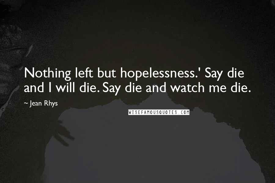 Jean Rhys Quotes: Nothing left but hopelessness.' Say die and I will die. Say die and watch me die.