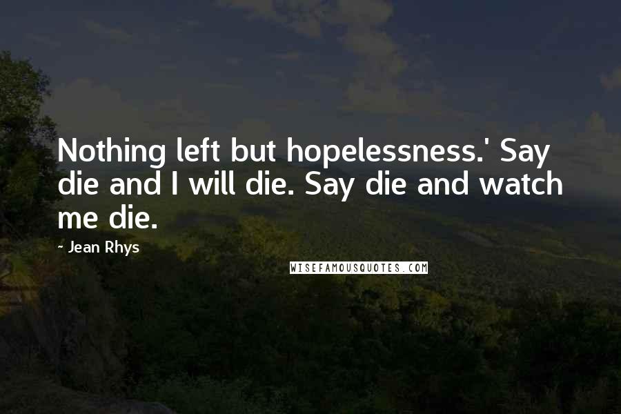 Jean Rhys Quotes: Nothing left but hopelessness.' Say die and I will die. Say die and watch me die.
