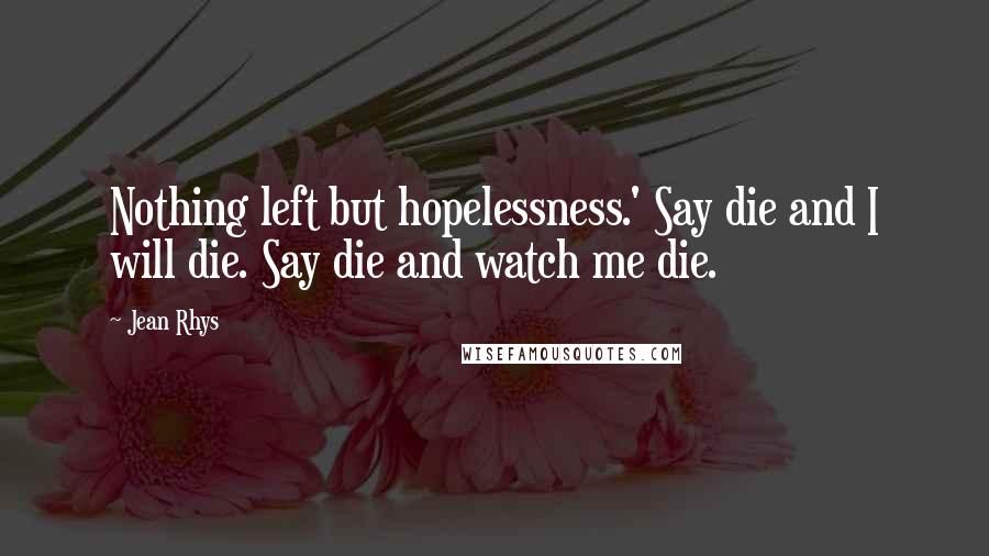 Jean Rhys Quotes: Nothing left but hopelessness.' Say die and I will die. Say die and watch me die.