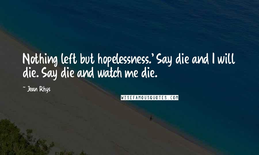 Jean Rhys Quotes: Nothing left but hopelessness.' Say die and I will die. Say die and watch me die.