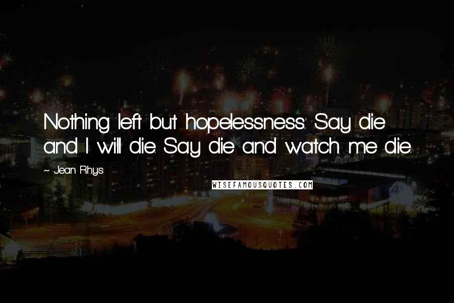 Jean Rhys Quotes: Nothing left but hopelessness.' Say die and I will die. Say die and watch me die.