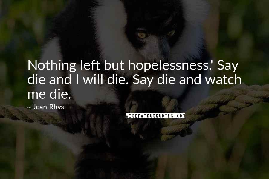 Jean Rhys Quotes: Nothing left but hopelessness.' Say die and I will die. Say die and watch me die.