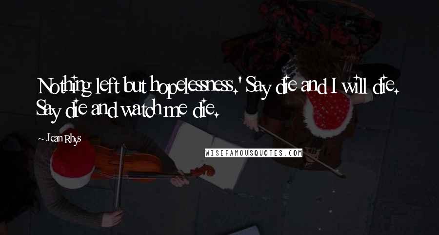 Jean Rhys Quotes: Nothing left but hopelessness.' Say die and I will die. Say die and watch me die.