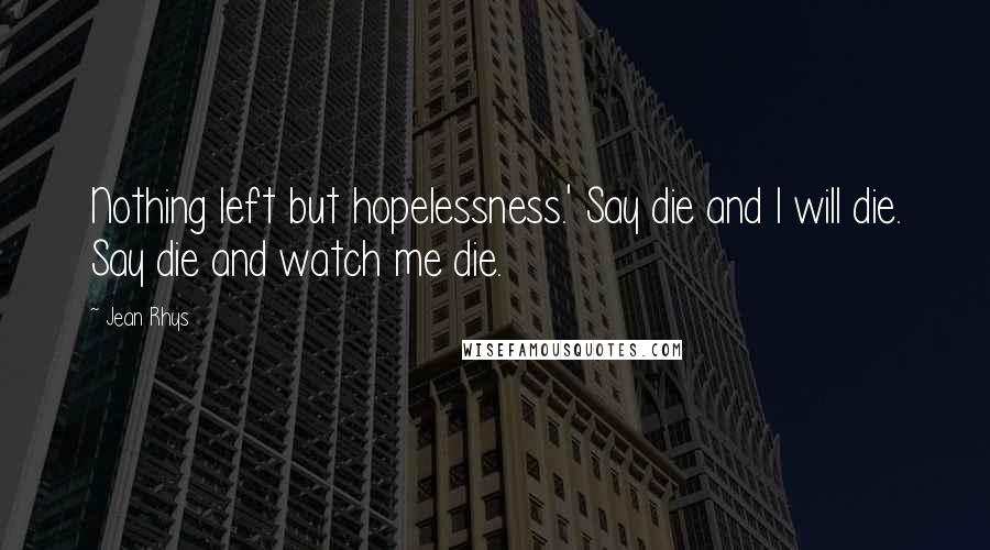 Jean Rhys Quotes: Nothing left but hopelessness.' Say die and I will die. Say die and watch me die.