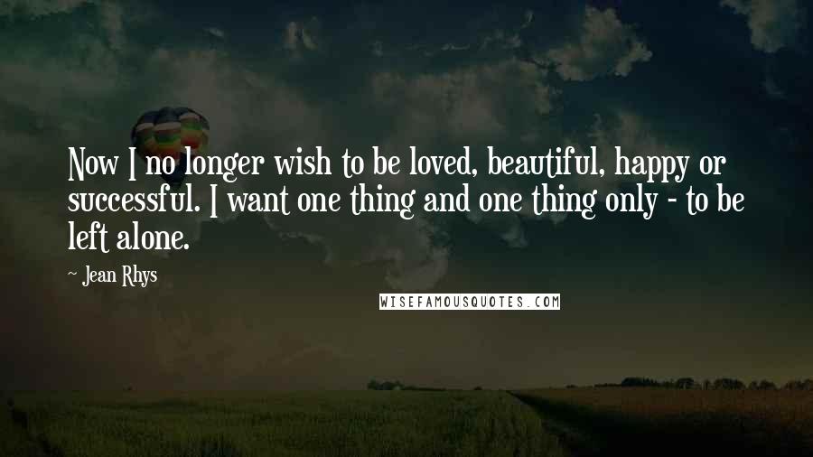 Jean Rhys Quotes: Now I no longer wish to be loved, beautiful, happy or successful. I want one thing and one thing only - to be left alone.