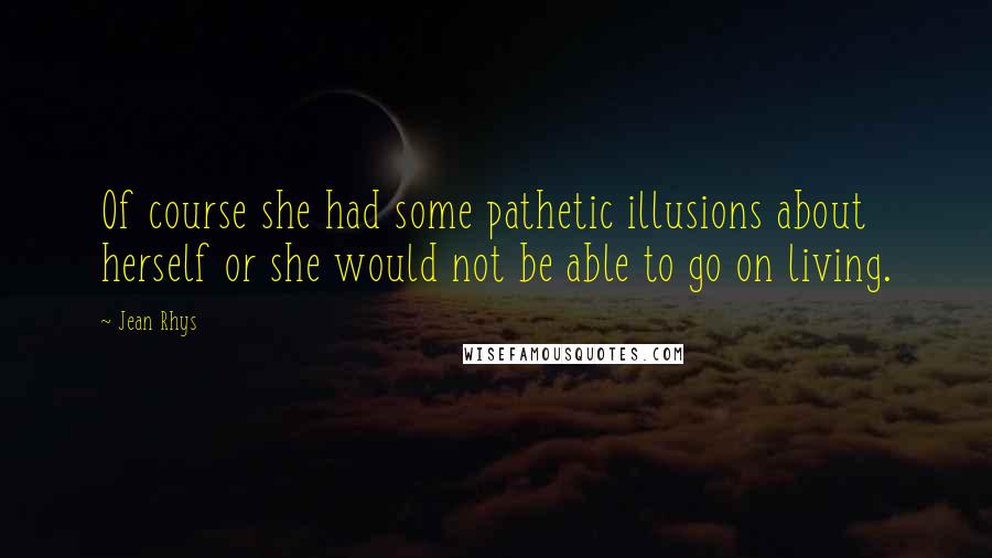 Jean Rhys Quotes: Of course she had some pathetic illusions about herself or she would not be able to go on living.