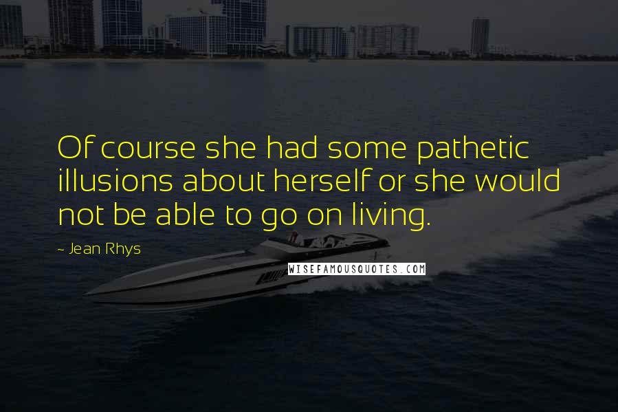 Jean Rhys Quotes: Of course she had some pathetic illusions about herself or she would not be able to go on living.