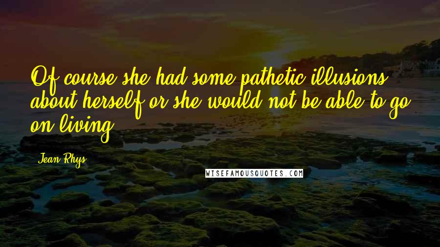 Jean Rhys Quotes: Of course she had some pathetic illusions about herself or she would not be able to go on living.