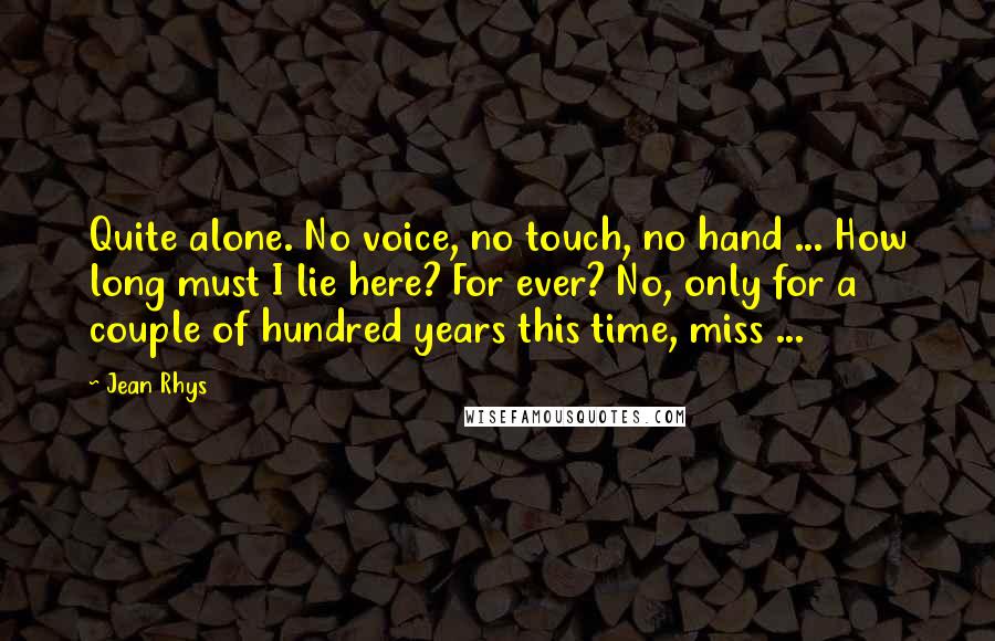 Jean Rhys Quotes: Quite alone. No voice, no touch, no hand ... How long must I lie here? For ever? No, only for a couple of hundred years this time, miss ...