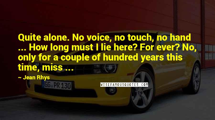 Jean Rhys Quotes: Quite alone. No voice, no touch, no hand ... How long must I lie here? For ever? No, only for a couple of hundred years this time, miss ...