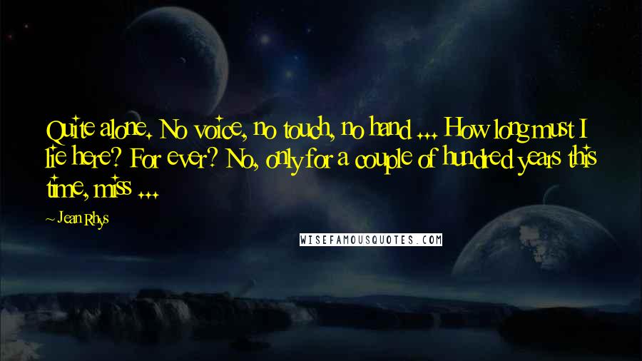 Jean Rhys Quotes: Quite alone. No voice, no touch, no hand ... How long must I lie here? For ever? No, only for a couple of hundred years this time, miss ...