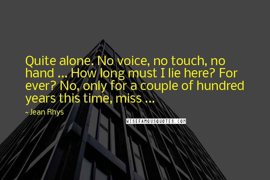 Jean Rhys Quotes: Quite alone. No voice, no touch, no hand ... How long must I lie here? For ever? No, only for a couple of hundred years this time, miss ...