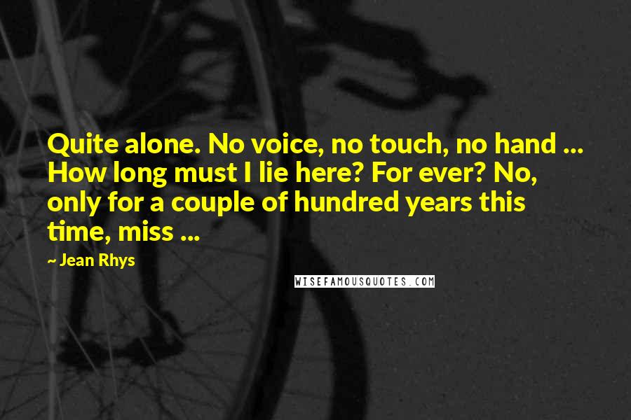 Jean Rhys Quotes: Quite alone. No voice, no touch, no hand ... How long must I lie here? For ever? No, only for a couple of hundred years this time, miss ...