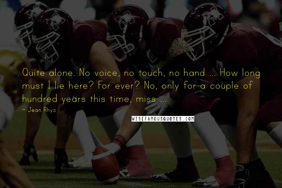 Jean Rhys Quotes: Quite alone. No voice, no touch, no hand ... How long must I lie here? For ever? No, only for a couple of hundred years this time, miss ...