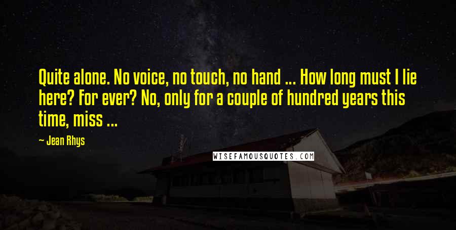 Jean Rhys Quotes: Quite alone. No voice, no touch, no hand ... How long must I lie here? For ever? No, only for a couple of hundred years this time, miss ...