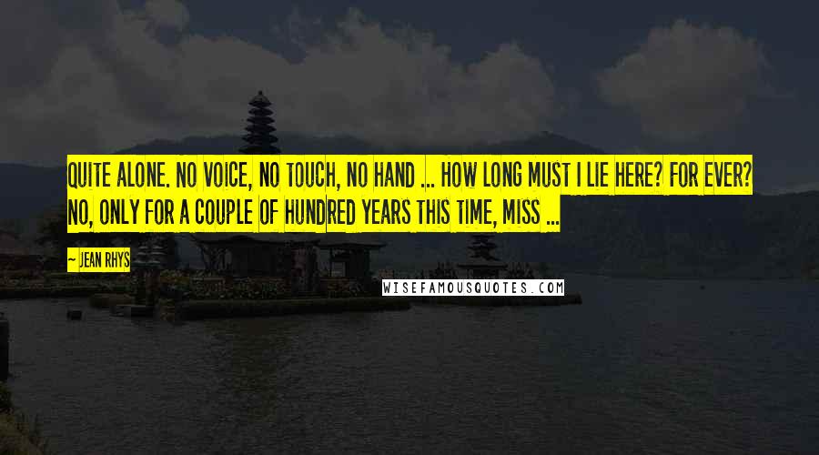 Jean Rhys Quotes: Quite alone. No voice, no touch, no hand ... How long must I lie here? For ever? No, only for a couple of hundred years this time, miss ...