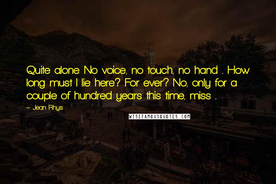 Jean Rhys Quotes: Quite alone. No voice, no touch, no hand ... How long must I lie here? For ever? No, only for a couple of hundred years this time, miss ...