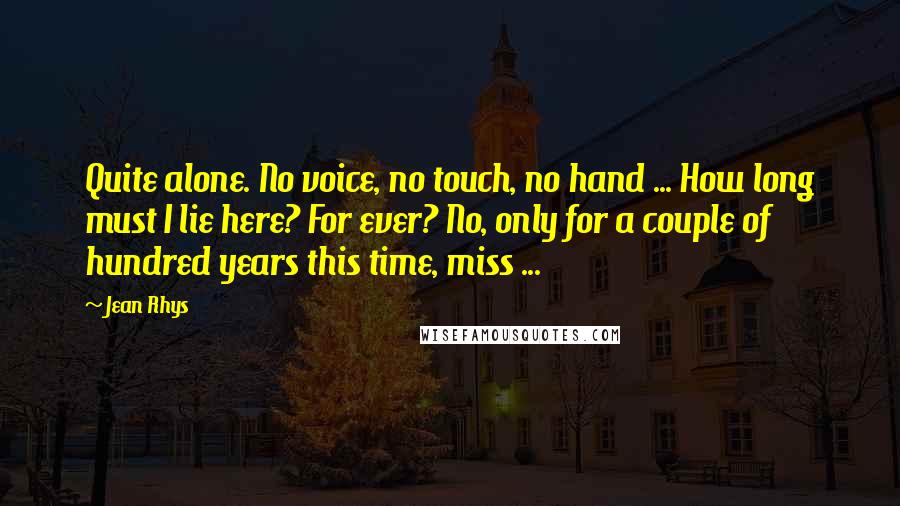 Jean Rhys Quotes: Quite alone. No voice, no touch, no hand ... How long must I lie here? For ever? No, only for a couple of hundred years this time, miss ...