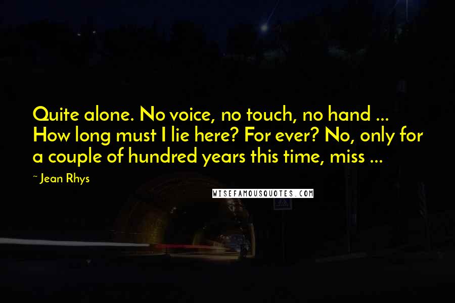 Jean Rhys Quotes: Quite alone. No voice, no touch, no hand ... How long must I lie here? For ever? No, only for a couple of hundred years this time, miss ...