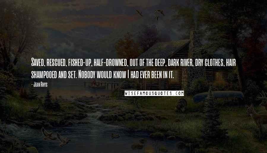 Jean Rhys Quotes: Saved, rescued, fished-up, half-drowned, out of the deep, dark river, dry clothes, hair shampooed and set. Nobody would know I had ever been in it.